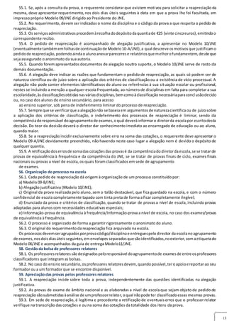 13
55.1. Se, após a consulta da prova, o requerente considerar que existem motivos para solicitar a reapreciação da
mesma, deve apresentar requerimento, nos dois dias úteis seguintes à data em que a prova lhe foi facultada, em
impresso próprio Modelo 09/JNE dirigido ao Presidente do JNE.
55.2. No requerimento, devem ser indicados o nome da disciplina e o código da prova a que respeita o pedido de
reapreciação.
55.3. Os serviçosadministrativosprocedemàrecolhadodepósitodaquantiade €25 (vinte cincoeuros),emitindoo
correspondente recibo.
55.4. O pedido de reapreciação é acompanhado de alegação justificativa, a apresentar no Modelo 10/JNE
(eventualmente tambémemfolhasde continuaçãode Modelo10‐A/JNE),a qual descreve osmotivosque justificamo
pedidode reapreciação,podendoaindao alunoanexarparecerese relatóriosque melhorofundamentem,desde que
seja assegurado o anonimato da sua autoria.
55.5. Quando forem apresentados documentos de alegação noutro suporte, o Modelo 10/JNE serve de rosto da
demais documentação.
55.6. A alegação deve indicar as razões que fundamentam o pedido de reapreciação, as quais só podem ser de
natureza científica ou de juízo sobre a aplicação dos critérios de classificação ou a existência de vício processual. A
alegação não pode conter elementos identificativos do aluno ou referências à sua situação escolar ou profissional,
nestes se incluindo a menção a qualquer escola frequentada, ao número de disciplinas em falta para completar a sua
escolaridade,àsclassificaçõesobtidasnasváriasdisciplinas,bemcomoàclassificaçãonecessáriaparaconclusãodeciclo
ou, no caso dos alunos do ensino secundário, para acesso
ao ensino superior, sob pena de indeferimento liminar do processo de reapreciação.
55.7. Sempre que se verificarque a alegação não se baseiaem argumentosde naturezacientíficaou de juízosobre
a aplicação dos critérios de classificação, o indeferimento dos processos de reapreciação é liminar, sendo da
competênciadoresponsável doagrupamentode exames,oqual deveráinformaro diretorda escolapor escritodesta
decisão. Do teor da decisão deverá o diretor dar conhecimento imediato ao encarregado de educação ou ao aluno,
quando maior.
55.8. Se a reapreciação incidir exclusivamente sobre erro na soma das cotações, o requerente deve apresentar o
Modelo 09‐A/JNE devidamente preenchido, não havendo neste caso lugar a alegação nem é devido o depósito de
qualquer quantia.
55.9. A retificaçãodoserrosde somadas cotaçõesdas provasé da competênciadodiretordaescola,se se tratar de
provas de equivalência à frequência e da competência do JNE, se se tratar de provas finais de ciclo, exames finais
nacionais ou provas a nível de escola, os quais foram classificados em sede de agrupamento
de exames.
56. Organização do processo na escola
56.1. Cada pedido de reapreciação dá origem à organização de um processo constituído por:
a) Modelo 09‐B/JNE;
b) Alegação justificativa (Modelo 10/JNE);
c) Original da prova realizada pelo aluno, sem o talão destacável, que fica guardado na escola, e com o número
confidencial de escola completamente tapado com tinta preta de forma a ficar completamente ilegível;
d) Enunciado da prova e critérios de classificação, quando se tratar de provas a nível de escola, incluindo provas
adaptadas para alunos com necessidades educativas especiais;
e) Informação‐prova de equivalência à frequência/Informação‐prova a nível de escola, no caso dos exames/provas
de equivalência à frequência.
56.2. O processo é organizado de forma a garantir rigorosamente o anonimato do aluno.
56.3. O original do requerimento da reapreciação fica arquivado na escola.
Os processosdevemseragrupadosporprovacódigo/disciplinae entreguespelodirector daescolanoagrupamento
de exames,nosdoisdiasúteisseguintes,emenvelopes separadosquesãoidentificados,noexterior,comaetiquetado
Modelo 06/JNE e acompanhados da guia de entrega Modelo11/JNE.
58. Gestão da bolsa de professores relatores
58.1. Os professoresrelatoressãodesignadospeloresponsável doagrupamentode examesde entre osprofessores
classificadores que integram as bolsas.
58.2. No caso do ensinosecundário,osprofessoresrelatoresdevem, quandopossível,teroapoioe reportar ao seu
formador ou a um formador que se encontre disponível.
59. Apreciação das provas pelos professores relatores 9
59.1. A reapreciação incide sobre toda a prova, independentemente das questões identificadas na alegação
justificativa.
59.2. As provas de exame de âmbito nacional e as elaboradas a nível de escola que sejam objeto de pedido de
reapreciaçãosãosubmetidasàanálise de umprofessorrelator,oqual nãopode ter classificadoessas mesmas provas.
59.3. Em sede de reapreciação, é legítima e procedente a retificação de eventuaiserros que o professor relator
verifique na transcrição das cotações e ou na soma das cotações da totalidade dos itens da prova.
 