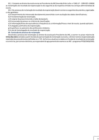 15
63.1. Compete aodiretordaescolaenviaraoPresidente doJNE(Avenida24 de Julho n.º140; 6.º ‐ 1399‐025 LISBOA)
as reclamações do resultado da reapreciação no dia seguinte ao da respetiva entrada nos serviços administrativos da
escola.
63.2. Do processode reclamaçãodoresultadodareapreciaçãodevemconstarosseguintesdocumentos,organizados
e não agrafados:
a) O requerimento do interessado devidamente preenchido e sem ocultação dos dados identificativos;
b) A fundamentação da reclamação;
c) O original da prova (incluindo o talão destacável);
d) O enunciado da prova e os critérios de classificação;
e) A Informação/Prova de equivalência à frequência ou a Informação/Prova a nível de escola, quando aplicável;
f) A alegação justificativa da reapreciação;
g) As grelhas e os pareceres dos professores relatores;
h) A ata de homologação do resultado de reapreciação.
64. Conclusão do processo de reclamação 64. CONCLUSÃO DO PROCESSO DE RECLAMAÇÃO
Devolvido o processo de reclamação ao diretor da escola pelo Presidente do JNE, a ocorrer no prazo máximo de
trinta dias úteiscontadosapartirda datada apresentaçãodareclamaçãonaescola, odiretornomeiaresponsáveispela
repetiçãodosprocedimentosdefinidosnon.º47, de forma a atualizaros dadosemfunçãodo resultadodareclamação
e a enviá‐los,porcorreioeletrónico,aoresponsável doagrupamentode examese aoJNE –programasPFEB/ENEB/ENES.
 