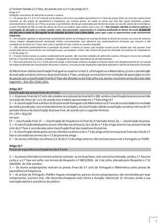 2
c) Tenham faltado à 1.ª fase, de acordo com o n.º 1 do artigo 31.º;
Artigo 31.º
Condições excecionais de admissão às provas e exames
1 — Os alunos dos 1.º, 2.º e 3.º ciclos do ensino básico e do ensino secundário que faltarem à 1.ª fase das provas finais de ciclo, dos exames finais
nacionais ou das provas de equivalência à frequência, por motivos graves, de saúde ou outros que lhes não sejam imputáveis, podem,
excecionalmente, realizar, na 2.ª fase, as provas a que faltaram, desde que autorizados pelo diretor da escola, no caso dos alunos do ensino básico,
ou pelo Presidente do JNE, no caso dos alunos do ensino secundário, após análise caso a caso. 2 — Nas situações referidas no número anterior, o
encarregado de educação ou o aluno, quando maior, deve apresentar requerimento e a respetiva justificação ao diretor da escola no prazo de
três dias úteis a contar do dia seguinte ao da realização da prova a que o aluno faltou, prazo após o qual os requerimentos serão liminarmente
indeferidos.
3 — Em situações sigilosas, os documentos comprovativos devem ser entregues em envelope fechado ao diretor da escola e, nos casos de natureza
clínica, integrar obrigatoriamente declaração médica circunstanciada, com referência aos condicionalismos relevantes que levaram à não
comparência do aluno na 1.ª fase, bem como o período em que o aluno se encontra impedido.
7 — São admitidos condicionalmente à prestação de provas e exames os alunos cuja situação escolar suscite dúvidas que não possam estar
esclarecidas até ao momento da sua realização ou que, por qualquer motivo, não constem da pauta de chamada, sem prejuízo do estipulado no
n.º 20 do artigo 4.º .
8 — O aluno realiza a prova ou exame condicionalmente quando, não reunindo condições de admissão a exame, interpuser recurso da avaliação
final do 3.º período letivo, ficando a validação e divulgação do resultado dependente de decisão favorável.
9 — Nos casos previstos nos n.os 7 e 8 do presente artigo, a informação relativa à situação escolar dos alunos tem obrigatoriamente de ser suprida
até à data de afixação das classificações das provas e exames, sem prejuízo das disposições específicas aplicáveis a ofertas de educação e formação.
d) Nãotenhamobtidoclassificaçãofinaligual ousuperioranível 3, a Portuguêsoua Matemática,já com a ponderação
da avaliaçãosumativainternae daprovafinal da1.ª fase,aindaque se encontrememcondiçõesde aprovaçãonociclo.
As pautascom a classificaçãofinal da1ª fase são afixadasnodia 9 de julhoe os alunosinscrevem-senosdoisdiasúteis
seguintes - dias 10 e 13 de julho.
Artigo 14.º
Classificação das provas finais do 3.º ciclo
1 — Asprovas finaisdo3.º ciclo são cotadasna escala percentual de 0 a 100, sendoa classificaçãodaprovaconvertida
na escala de níveis de 1 a 5, de acordo com a tabela apresentada no n.º 9 do artigo 8.º
2 — A classificaçãofinal aatribuiràsdisciplinasde Portuguêse de Matemáticano9.º ano de escolaridade é oresultado
da média ponderada, com arredondamento às unidades, da classificação obtida na avaliação sumativa interna do 3.º
período letivo e da classificação da prova final, de acordo com a seguinte fórmula:
CF= (7Cf + 3Cp)/10
em que:
CF — classificação final; Cf — classificação de frequência no final do 3.º período letivo; Cp — classificação da prova.
3 — A classificaçãoobtidapelosalunosreferidosnasalíneasa), b) e d) do n.º 3 do artigo anteriornas provasfinaisde
ciclo da 2.ª fase é considerada como classificação final das respetivas disciplinas.
5 — A classificaçãoobtidapelosalunosreferidosnaalíneac) do n.º 3 do artigo anteriornasprovasfinaisde cicloda 2.ª
fase é calculada nos termos do n.º 2 do presente artigo.
6 — Os alunos referidos nas alíneas c) e d) do n.º 3 do artigo anterior não realizam prova oral a Português ou PLNM.
Artigo 15.º
Provas de equivalência à frequência do 3.º ciclo
2 — As provasreferidasnonúmeroanteriorrealizam- se emduasfases,com uma únicachamada, sendoa 1.ª fase em
junho e a 2.ª fase em julho, nos termos do Despacho n.º 8651/2014, de 3 de julho, alterado pelo Despacho n.º 12
236/2014, de 3 de outubro.
3 — Os alunos autopropostos realizam as provas finais do 3.º ciclo de Português e Matemática como provas de
equivalência à frequência.
4 — As provas de Português, PLNMe línguas estrangeiras, para os alunos autopropostos, são constituídas por duas
componentes, escrita e oral, não devendo ultrapassar esta última a duração máxima de 15 minutos, sendo a sua
realização aberta à assistência do público.
 