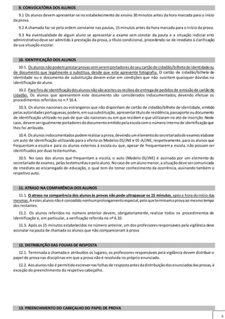 6
9. CONVOCATÓRIA DOS ALUNOS
9.1 Os alunos devem apresentar‐se no estabelecimento de ensino 30 minutos antes da hora marcada para o início
da prova.
9.2 A chamada faz‐se pela ordem constante nas pautas, 15 minutos antes da hora marcada para o início da prova.
9.3 Na eventualidade de algum aluno se apresentar a exame sem constar da pauta e a situação indiciar erro
administrativodeve ser admitido à prestação da prova, a título condicional, procedendo‐se de imediato à clarificação
da sua situação escolar.
10. IDENTIFICAÇÃO DOS ALUNOS
10. IDENTIFICAÇÃO DOS ALUNOS
10.1. Osalunosnãopodemprestarprovassemseremportadoresdoseucartãode cidadão/bilhetede identidadeou
de documento que legalmente o substitua, desde que este apresente fotografia. O cartão de cidadão/bilhete de
identidade ou o documento de substituição devem estar em condições que não suscitem quaisquer dúvidas na
identificação do aluno.
10.2. Para finsde identificaçãodosalunosnãosãoaceitesosrecibosde entregade pedidosde emissãode cartãode
cidadão. Os alunos que apresentem este documento são considerados indocumentados, devendo efetuar os
procedimentos referidos no n.º 10.4.
10.3. Os alunos nacionais ou estrangeiros que não disponham de cartão de cidadão/bilhete de identidade, emitido
pelasautoridadesportuguesas,podem,emsuasubstituição,apresentartítulode residência,passaporte oudocumento
de identificação utilizado no país de que são nacionais ou em que residem e que utilizaram no ato de inscrição.Neste
caso, devemserigualmente portadoresdodocumentoemitidopelaescolacomo númerointernode identificaçãoque
lhes foi atribuído.
10.4. Osalunosindocumentadospodemrealizaraprova,devendoumelementodosecretariadode exameselaborar
um auto de identificação utilizando para o efeito os Modelos 01/JNE e 01‐A/JNE, respetivamente,para os alunos que
frequentam a escola e para os alunos externos à escola ou que, apesar de frequentarema escola, não possam ser
identificados por duas testemunhas.
10.5. No caso dos alunos que frequentam a escola, o auto (Modelo 01/JNE) é assinado por um elemento do
secretariadode exames,pelastestemunhase peloaluno.Nocasode umalunomenor,a situaçãodeve sercomunicada
de imediato ao encarregado de educação, o qual tem de tomar conhecimento da ocorrência, assinando também o
respetivo auto.
11. ATRASO NA COMPARÊNCIA DOS ALUNOS
11.1. O atraso na comparência dos alunosàs provas não pode ultrapassar os 15 minutos,apósa hora doinício das
mesmas. A estesalunosnãoé concedidonenhumprolongamentoespecial,peloqueterminamaprovaaomesmotempo
dos restantes.
11.2. Os alunos referidos no número anterior devem, obrigatoriamente, realizar todos os procedimentos de
identificação e, em particular, a verificação referida no nº 6.10.
11.3. Após os 15 minutos estabelecidos no número anterior, um dos professoresresponsáveis pela vigilância deve
assinalar na pauta de chamada os alunos que não compareceram à prova
12. DISTRIBUIÇÃO DAS FOLHAS DE RESPOSTA
12.1. Terminada a chamada e atribuídos os lugares, os professores responsáveis pela vigilância devem distribuir o
papel de prova nas disciplinas em que a prova não é resolvida no próprio enunciado.
12.2. Aosalunosnão é permitidoescrevernasfolhasde respostaantesdadistribuiçãodosenunciadosdasprovas,à
exceção do preenchimento do respetivo cabeçalho.
14. ADVERTÊNCIAS A
OS ALUNOS
13. PREENCHIMENTO DO CABEÇALHO DO PAPEL DE PROVA
 