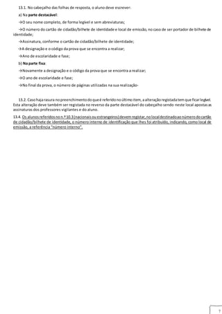 7
13.1. No cabeçalho das folhas de resposta, o aluno deve escrever:
a) Na parte destacável:
→O seu nome completo, de forma legível e sem abreviaturas;
→O número do cartão de cidadão/bilhete de identidade e local de emissão, no caso de ser portador de bilhete de
identidade;
→Assinatura, conforme o cartão de cidadão/bilhete de identidade;
→A designação e o código da prova que se encontra a realizar;
→Ano de escolaridade e fase;
b) Na parte fixa:
→Novamente a designação e o código da prova que se encontra a realizar;
→O ano de escolaridade e fase;
→No final da prova, o número de páginas utilizadas na sua realização-
13.2. Casohajarasura nopreenchimentodoqueé referidonoúltimoitem, aalteraçãoregistadatemque ficarlegível.
Esta alteração deve também ser registada no reverso da parte destacável do cabeçalho sendo neste local apostasas
assinaturas dos professores vigilantes e do aluno.
13.4. Os alunosreferidosnon.º10.3(nacionaisouestrangeiros)devemregistar,nolocaldestinadoaonúmerodocartão
de cidadão/bilhete de identidade, o número interno de identificação que lhes foi atribuído, indicando, como local de
emissão, a referência “número interno”.14
 