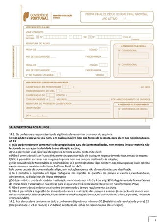 8
14. ADVERTÊNCIAS AOS ALUNOS
14.1. Os professores responsáveis pela vigilância devem avisar os alunos do seguinte:
b) Não podem escrevero seu nome em qualqueroutro local das folhas de resposta,para além dos mencionadosno
nº 13;
c) Não podem escrever comentários despropositados e/ou descontextualizados, nem mesmo invocar matéria não
lecionada ou outra particularidade da sua situação escolar;
d) Só é permitido usar caneta/esferográfica de tinta azul ou preta indelével;
e)Não é permitido utilizar fita ou tinta corretora para correção de qualquer resposta,devendoriscar,emcasodeengano;
f)Não é permitido escrever nas margens da prova nem nos campos destinados às cotações;
g)NasprovasfinaisdeMatemáticadoensinobásico,sóé permitidoutilizarlápis nositensdasprovasparaas quaistal está
expressamente previsto na Informação Prova Final do IAVE;
h)Asprovas ouparte de provas realizadas alápis, semindicação expressa, não são consideradas para classificação;
i) Só é permitida a expressão em língua portuguesa nas respostas às questões das provas e exames, excetuando-se,
obviamente, as disciplinas de língua estrangeira;
j)Sóé permitidoousode dicionáriosnasituaçãomencionadanosn.ºs3e 4do artigo36.ºdoRegulamentodasProvaseExames
doEnsino Básico eSecundário e nas provas para as quais tal está expressamente previsto na Informação-Prova;
k) Não é permitido abandonar a sala antes de terminado o tempo regulamentar da prova;
l) Não é permitida a ingestão de alimentos durante a realização das provas e exames (à exceção dos alunos com
necessidadeseducativasespeciais, expressamenteautorizadospeloDiretor,nocasodoensinobásico,epeloJNE, nocasodo
ensinosecundário).
14.2. Aosalunosdeve tambémserdadoaconhecerodispostonosnúmeros20.(Desistênciadaresoluçãode prova),22.
(Irregularidades), 23. (Fraudes) e 25.6 (Não aceitação de folhas de rascunho para classificação).
 
