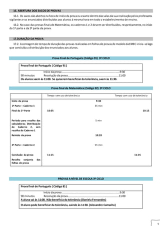 9
RTÊNCIAS AOS ALUNOS
16. ABERTURA DOS SACOS DE PROVAS
16.1. Os sacos sãoabertosna hora de inícioda provaou exame dentrodassalasda sua realizaçãopelosprofessores
vigilantes e os enunciados distribuídos aos alunos à mesma hora em todo o estabelecimento de ensino.
16.2. No caso das provasfinaisde Matemática, os cadernos1 e 2 devemserdistribuídos,respetivamente,noinício
da 1ª parte e da 2ª parte da prova.7. DURAÇÃO DA PROVA
17.DURAÇÃO DA PROVA
17.2. A contagemdo tempode duraçãodas provasrealizadasemfolhasde provasde modelodaEMEC inicia‐selogo
que concluída a distribuição dos enunciados aos alunos.
Prova Final de Português (Código 91) 3º CICLO
Prova final de Português ( Código 91 )
Início da prova ……………………………….…………………………………...……9:30
90 minutos Resolução da prova………………………………………………………………….11:00
Os alunos saem às 11:00. Se quiserem beneficiar da tolerância, saem às 11:30.
Prova final de Matemática (Código 92) 3º CICLO
Tempo sem uso de tolerância Tempo com uso de tolerância
Início da prova
1ª Parte – Caderno 1
Final da 1ª Parte
Período para recolha das
calculadoras; Distribuição
do Caderno 2, sem
recolha do Caderno 1
Reinício da prova
2ª Parte – Caderno 2
Conclusão da prova
Recolha conjunta das
folhas de prova
9:30
35 min
10:05 10:15
5 min
10:20
55 min
11:15 11:35
PROVAS A NÍVEL DE ESCOLA 3º CICLO
Prova final de Português ( Código 81 )
Início da prova ……………………………….…………………………………...……9:30
90 minutos Resolução da prova………………………………………………………………….11:00
A aluna sai às 11:00. Não beneficia da tolerância (Daniela Fernandes)
O aluno pode beneficiar da tolerância, saindo às 11:30. (Alexandre Camacho)
 
