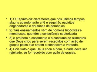 • 1) O Espírito diz claramente que nos últimos tempos 
alguns abandonarão a fé e seguirão espíritos 
enganadores e doutrinas de demônios.
• 2) Tais ensinamentos vêm de homens hipócritas e 
mentirosos, que têm a consciência cauterizada
• 3) e proíbem o casamento e o consumo de alimentos 
que Deus criou para serem recebidos com ação de 
graças pelos que creem e conhecem a verdade.
• 4) Pois tudo o que Deus criou é bom, e nada deve ser 
rejeitado, se for recebido com ação de graças,
 