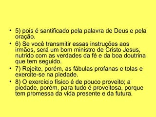 • 5) pois é santificado pela palavra de Deus e pela 
oração.
• 6) Se você transmitir essas instruções aos 
irmãos, será um bom ministro de Cristo Jesus, 
nutrido com as verdades da fé e da boa doutrina 
que tem seguido.
• 7) Rejeite, porém, as fábulas profanas e tolas e 
exercite-se na piedade.
• 8) O exercício físico é de pouco proveito; a 
piedade, porém, para tudo é proveitosa, porque 
tem promessa da vida presente e da futura.
 