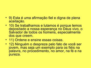 • 9) Esta é uma afirmação fiel e digna de plena 
aceitação.
• 10) Se trabalhamos e lutamos é porque temos 
depositado a nossa esperança no Deus vivo, o 
Salvador de todos os homens, especialmente 
dos que creem.
• 11) Ordene e ensine essas coisas.
• 12) Ninguém o despreze pelo fato de você ser 
jovem, mas seja um exemplo para os fiéis na 
palavra, no procedimento, no amor, na fé e na 
pureza.
 