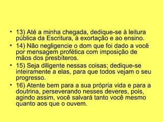 • 13) Até a minha chegada, dedique-se à leitura 
pública da Escritura, à exortação e ao ensino.
• 14) Não negligencie o dom que foi dado a você 
por mensagem profética com imposição de 
mãos dos presbíteros.
• 15) Seja diligente nessas coisas; dedique-se 
inteiramente a elas, para que todos vejam o seu 
progresso.
• 16) Atente bem para a sua própria vida e para a 
doutrina, perseverando nesses deveres, pois, 
agindo assim, você salvará tanto você mesmo 
quanto aos que o ouvem.
 