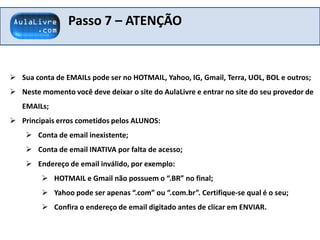 Passo 7 – ATENÇÃO
 Sua conta de EMAILs pode ser no HOTMAIL, Yahoo, IG, Gmail, Terra, UOL, BOL e outros;
 Neste momento você deve deixar o site do AulaLivre e entrar no site do seu provedor de
EMAILs;
 Principais erros cometidos pelos ALUNOS:
 Conta de email inexistente;
 Conta de email INATIVA por falta de acesso;
 Endereço de email inválido, por exemplo:
 HOTMAIL e Gmail não possuem o “.BR” no final;
 Yahoo pode ser apenas “.com” ou “.com.br”. Certifique-se qual é o seu;
 Confira o endereço de email digitado antes de clicar em ENVIAR.
 