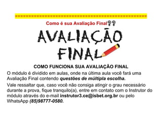 =================================================
Como é sua Avaliação Final❓❓
COMO FUNCIONA SUA AVALIAÇÃO FINAL
O módulo é dividido em aulas, onde na última aula você fará uma
Avaliação Final contendo questões de múltipla escolha.
Vale ressaltar que, caso você não consiga atingir o grau necessário
durante a prova, fique tranquilo(a), entre em contato com o Instrutor do
módulo através do e-mail instrutor3.ce@isbet.org.br ou pelo
WhatsApp (85)98777-0580.
 