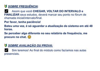 SOBRE FREQUÊNCIA:
✅ Assim que você CHEGAR, VOLTAR DO INTERVALO e
FINALIZAR seus estudos, deverá marcar seu ponto no fórum de
chamada inicial/intervalo/final.
Por favor, tenha paciência!
Bateu uma vez, é só aguardar a atualização do sistema em até 48
horas.
Se perceber algo diferente no seu relatório de frequência, me
procure no chat.
SOBRE AVALIAÇÃO OU PROVA:
✅ Sim teremos! Ao final do módulo como fazíamos nas aulas
presenciais.
 