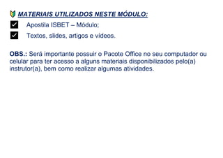 MATERIAIS UTILIZADOS NESTE MÓDULO:
✅ Apostila ISBET – Módulo;
✅ Textos, slides, artigos e vídeos.
OBS.: Será importante possuir o Pacote Office no seu computador ou
celular para ter acesso a alguns materiais disponibilizados pelo(a)
instrutor(a), bem como realizar algumas atividades.
 