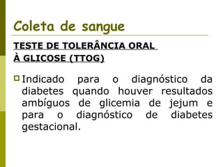 Coleta de sangue
TESTE DE TOLERÂNCIA ORAL
À GLICOSE (TTOG)
 Indicado

para o diagnóstico da
diabetes quando houver resultados
ambíguos de glicemia de jejum e
para o diagnóstico de diabetes
gestacional.

 