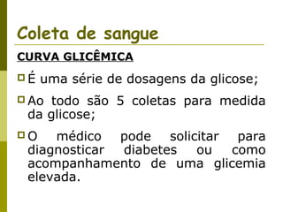 Coleta de sangue
CURVA GLICÊMICA
É

uma série de dosagens da glicose;

 Ao

todo são 5 coletas para medida
da glicose;

O

médico pode solicitar para
diagnosticar
diabetes
ou
como
acompanhamento de uma glicemia
elevada.

 