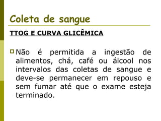 Coleta de sangue
TTOG E CURVA GLICÊMICA
 Não

é permitida a ingestão de
alimentos, chá, café ou álcool nos
intervalos das coletas de sangue e
deve-se permanecer em repouso e
sem fumar até que o exame esteja
terminado.

 