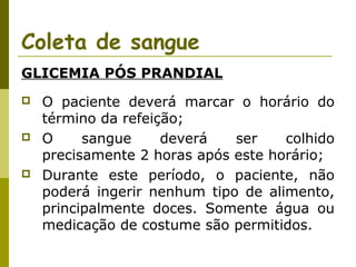 Coleta de sangue
GLICEMIA PÓS PRANDIAL






O paciente deverá marcar o horário do
término da refeição;
O
sangue
deverá
ser
colhido
precisamente 2 horas após este horário;
Durante este período, o paciente, não
poderá ingerir nenhum tipo de alimento,
principalmente doces. Somente água ou
medicação de costume são permitidos.

 