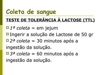 Coleta de sangue
TESTE DE TOLERÂNCIA À LACTOSE (TTL)
 1ª

coleta = em jejum
 Ingerir a solução de Lactose de 50 gr
 2ª coleta = 30 minutos após a
ingestão da solução.
 3ª coleta = 60 minutos após a
ingestão da solução.

 