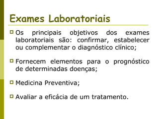 Exames Laboratoriais


Os principais objetivos dos exames
laboratoriais são: confirmar, estabelecer
ou complementar o diagnóstico clínico;



Fornecem elementos para o prognóstico
de determinadas doenças;



Medicina Preventiva;



Avaliar a eficácia de um tratamento.

 