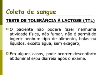Coleta de sangue
TESTE DE TOLERÂNCIA À LACTOSE (TTL)


O paciente não poderá fazer nenhuma
atividade física, não fumar, não é permitido
ingerir nenhum tipo de alimento, balas ou
líquidos, exceto água, sem exagero;



Em alguns casos, pode ocorrer desconforto
abdominal e/ou diarréia após o exame.

 