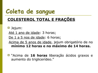 Coleta de sangue
COLESTEROL TOTAL E FRAÇÕES
Jejum:
Até 1 ano de idade: 3 horas;
De 1 a 5 nos de idade: 6 horas;
Acima de 5 anos de idade, jejum obrigatório de no
mínimo 12 horas e no máximo de 14 horas.





“Acima de 16 horas liberação ácidos graxos e
aumento do triglicerídeo.”

 