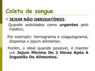 Coleta de sangue


JEJUM NÃO OBRIGATÓRIO:
Quando solicitados como urgentes pelo
médico;

Por exemplo: hemograma e coagulograma,
dispensa o jejum alimentar;
Porém, o ideal quando possível, é manter
um Jejum Mínimo De 2 Horas Após A
Ingestão De Alimentos.

 