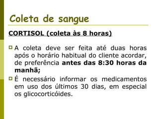 Coleta de sangue
CORTISOL (coleta às 8 horas)
A coleta deve ser feita até duas horas
após o horário habitual do cliente acordar,
de preferência antes das 8:30 horas da
manhã;
 É necessário informar os medicamentos
em uso dos últimos 30 dias, em especial
os glicocorticóides.


 