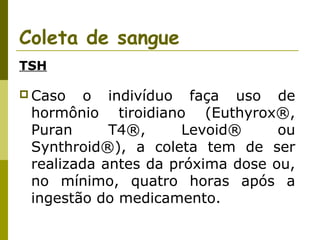Coleta de sangue
TSH
 Caso

o indivíduo faça uso de
hormônio tiroidiano (Euthyrox®,
Puran
T4®,
Levoid®
ou
Synthroid®), a coleta tem de ser
realizada antes da próxima dose ou,
no mínimo, quatro horas após a
ingestão do medicamento.

 