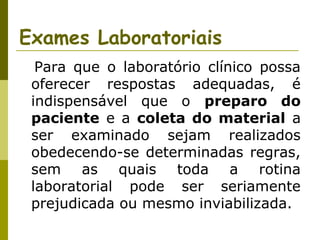 Exames Laboratoriais
Para que o laboratório clínico possa
oferecer respostas adequadas, é
indispensável que o preparo do
paciente e a coleta do material a
ser examinado sejam realizados
obedecendo-se determinadas regras,
sem as quais toda a rotina
laboratorial pode ser seriamente
prejudicada ou mesmo inviabilizada.

 