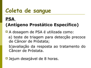 Coleta de sangue
PSA
(Antígeno Prostático Específico)


A dosagem de PSA é utilizada como:
a) teste de triagem para detecção precoce
de Câncer de Próstata;
b)avaliação da resposta ao tratamento do
Câncer de Próstata.



Jejum desejável de 8 horas.

 