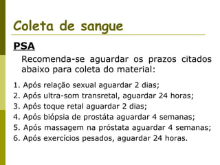 Coleta de sangue
PSA
Recomenda-se aguardar os prazos citados
abaixo para coleta do material:
1.
2.
3.
4.
5.
6.

Após
Após
Após
Após
Após
Após

relação sexual aguardar 2 dias;
ultra-som transretal, aguardar 24 horas;
toque retal aguardar 2 dias;
biópsia de prostáta aguardar 4 semanas;
massagem na próstata aguardar 4 semanas;
exercícios pesados, aguardar 24 horas.

 