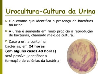 Urocultura-Cultura da Urina


É o exame que identifica a presença de bactérias
na urina.



A urina é semeada em meio propício a reprodução
de bactérias, chamado meio de cultura.

Caso a urina contenha
bactérias, em 24 horas
(em alguns casos 48 horas)
será possível identificar a
formação de colônias da bactéria.


 
