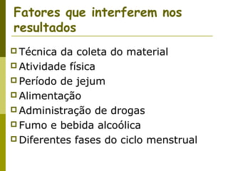Fatores que interferem nos
resultados
 Técnica

da coleta do material
 Atividade física
 Período de jejum
 Alimentação
 Administração de drogas
 Fumo e bebida alcoólica
 Diferentes fases do ciclo menstrual

 