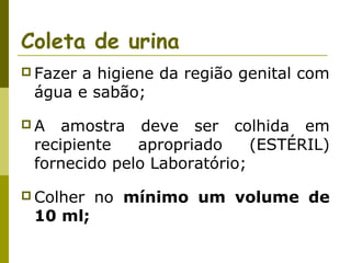 Coleta de urina
 Fazer

a higiene da região genital com
água e sabão;

A

amostra deve ser colhida em
recipiente
apropriado
(ESTÉRIL)
fornecido pelo Laboratório;

 Colher

10 ml;

no mínimo um volume de

 