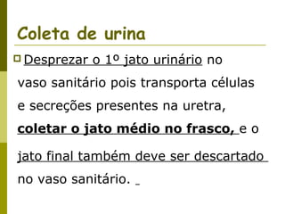 Coleta de urina
 Desprezar

o 1º jato urinário no

vaso sanitário pois transporta células
e secreções presentes na uretra,
coletar o jato médio no frasco, e o
jato final também deve ser descartado
no vaso sanitário.

 