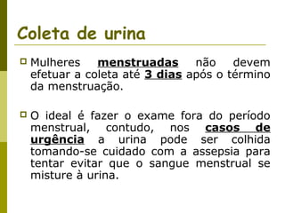 Coleta de urina


Mulheres
menstruadas
não
devem
efetuar a coleta até 3 dias após o término
da menstruação.



O ideal é fazer o exame fora do período
menstrual, contudo, nos casos de
urgência a urina pode ser colhida
tomando-se cuidado com a assepsia para
tentar evitar que o sangue menstrual se
misture à urina.

 