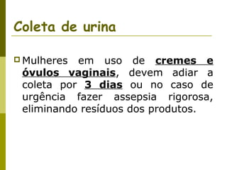 Coleta de urina
 Mulheres

em uso de cremes e
óvulos vaginais, devem adiar a
coleta por 3 dias ou no caso de
urgência fazer assepsia rigorosa,
eliminando resíduos dos produtos.

 