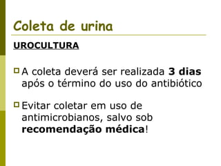 Coleta de urina
UROCULTURA
A

coleta deverá ser realizada 3 dias
após o término do uso do antibiótico

 Evitar

coletar em uso de
antimicrobianos, salvo sob
recomendação médica!

 