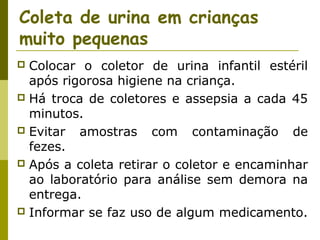 Coleta de urina em crianças
muito pequenas
Colocar o coletor de urina infantil estéril
após rigorosa higiene na criança.
 Há troca de coletores e assepsia a cada 45
minutos.
 Evitar
amostras com contaminação de
fezes.
 Após a coleta retirar o coletor e encaminhar
ao laboratório para análise sem demora na
entrega.
 Informar se faz uso de algum medicamento.


 