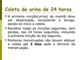 Coleta de urina de 24 horas
A primeira micção(urina) da manhã deve
ser desprezada, esvaziando a bexiga,
dando-se início a coleta.
 Recolher todas as micções seguintes, sem
perdas, nas 24 horas seguintes, incluindo
a primeira micção do dia seguinte.
 Mulheres menstruadas não devem efetuar
a coleta até 3 dias após o término da
menstruação.


 