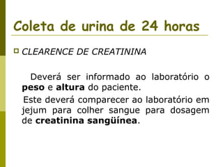 Coleta de urina de 24 horas


CLEARENCE DE CREATININA
Deverá ser informado ao laboratório o
peso e altura do paciente.
Este deverá comparecer ao laboratório em
jejum para colher sangue para dosagem
de creatinina sangüínea.

 