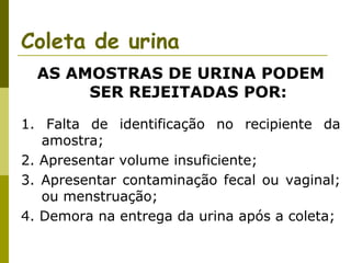 Coleta de urina
AS AMOSTRAS DE URINA PODEM
SER REJEITADAS POR:
1. Falta de identificação no recipiente da
amostra;
2. Apresentar volume insuficiente;
3. Apresentar contaminação fecal ou vaginal;
ou menstruação;
4. Demora na entrega da urina após a coleta;

 