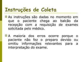 Instruções de Coleta


As instruções são dadas no momento em
que o paciente chega ao balcão da
recepção com a requisição de exames
solicitada pelo médico.



A maioria dos erros ocorre porque o
paciente não fez o preparo devido ou
omitiu informações relevantes para a
interpretação do exame.

 