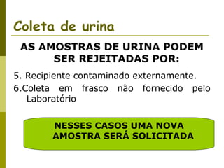 Coleta de urina
AS AMOSTRAS DE URINA PODEM
SER REJEITADAS POR:
5. Recipiente contaminado externamente.
6.Coleta em frasco não fornecido pelo
Laboratório
NESSES CASOS UMA NOVA
AMOSTRA SERÁ SOLICITADA

 