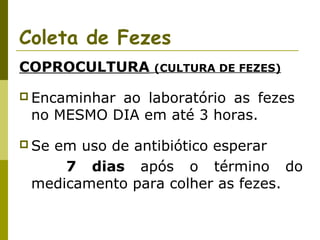 Coleta de Fezes
COPROCULTURA

(CULTURA DE FEZES)

 Encaminhar

ao laboratório as fezes
no MESMO DIA em até 3 horas.

 Se

em uso de antibiótico esperar
7 dias após o término do
medicamento para colher as fezes.

 
