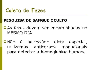 Coleta de Fezes
PESQUISA DE SANGUE OCULTO
 As

fezes devem ser encaminhadas no
MESMO DIA.

 Não

é necessário dieta especial,
utilizamos anticorpos monoclonais
para detectar a hemoglobina humana.

 
