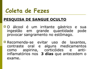 Coleta de Fezes
PESQUISA DE SANGUE OCULTO


O álcool é um irritante gástrico e sua
ingestão em grande quantidade pode
provocar sangramento no estômago.



Recomenda-se evitar uso de laxantes,
contraste oral e alguns medicamentos
como
aspirina,
corticóides
e
antiinflamatórios nos 3 dias que antecedem o
exame.

 