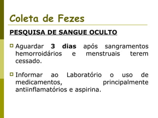 Coleta de Fezes
PESQUISA DE SANGUE OCULTO


Aguardar 3 dias
hemorroidários
e
cessado.

após sangramentos
menstruais
terem



Informar ao Laboratório o uso de
medicamentos,
principalmente
antiinflamatórios e aspirina.

 
