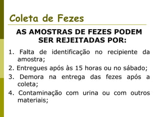 Coleta de Fezes
AS AMOSTRAS DE FEZES PODEM
SER REJEITADAS POR:
1. Falta de identificação no recipiente da
amostra;
2. Entregues após às 15 horas ou no sábado;
3. Demora na entrega das fezes após a
coleta;
4. Contaminação com urina ou com outros
materiais;

 