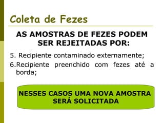 Coleta de Fezes
AS AMOSTRAS DE FEZES PODEM
SER REJEITADAS POR:
5. Recipiente contaminado externamente;
6.Recipiente preenchido com fezes até a
borda;
NESSES CASOS UMA NOVA AMOSTRA
SERÁ SOLICITADA

 