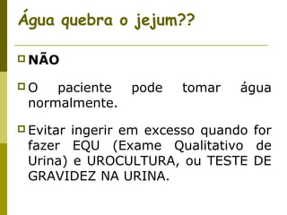Água quebra o jejum??
 NÃO
O

paciente
normalmente.

 Evitar

pode

tomar

água

ingerir em excesso quando for
fazer EQU (Exame Qualitativo de
Urina) e UROCULTURA, ou TESTE DE
GRAVIDEZ NA URINA.

 