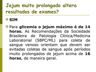 Jejum muito prolongado altera
resultados de exames?


SIM



Para glicemia o jejum máximo é de 14
horas. As Recomendações da Sociedade
Brasileira de Patologia Clínica/Medicina
Laboratorial (SBPC/ML) para coleta de
sangue venoso orientam que devem ser
evitadas coletas de sangue após períodos
muito prolongados de jejum acima de 16
horas, de maneira geral.

 
